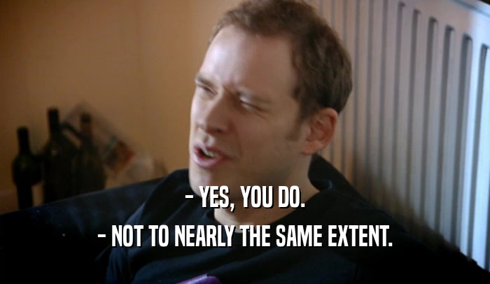 - YES, YOU DO. - NOT TO NEARLY THE SAME EXTENT. 
