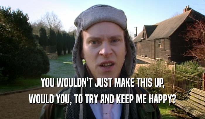 YOU WOULDN'T JUST MAKE THIS UP, WOULD YOU, TO TRY AND KEEP ME HAPPY? 