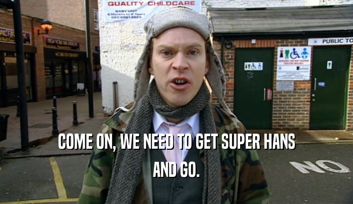 COME ON, WE NEED TO GET SUPER HANS AND GO. 
