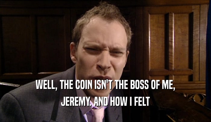 WELL, THE COIN ISN'T THE BOSS OF ME, JEREMY. AND HOW I FELT 