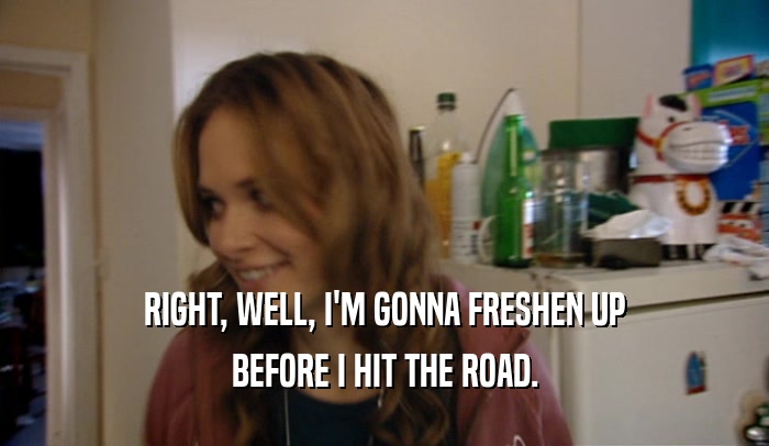 RIGHT, WELL, I'M GONNA FRESHEN UP BEFORE I HIT THE ROAD. 