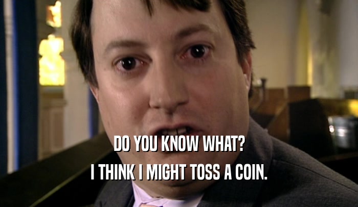 DO YOU KNOW WHAT? I THINK I MIGHT TOSS A COIN. 