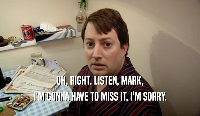 OH, RIGHT. LISTEN, MARK, I'M GONNA HAVE TO MISS IT, I'M SORRY. 