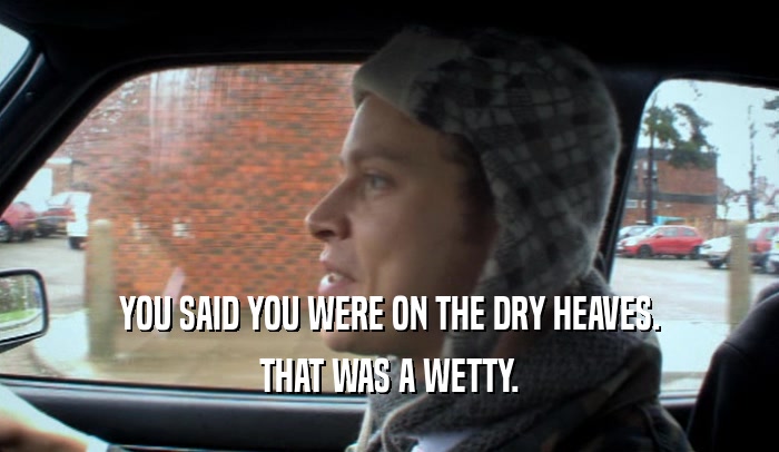 YOU SAID YOU WERE ON THE DRY HEAVES.
 THAT WAS A WETTY.
 