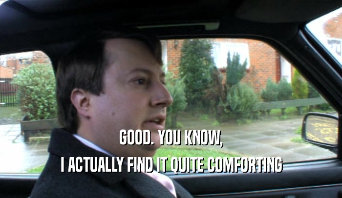 GOOD. YOU KNOW, I ACTUALLY FIND IT QUITE COMFORTING 