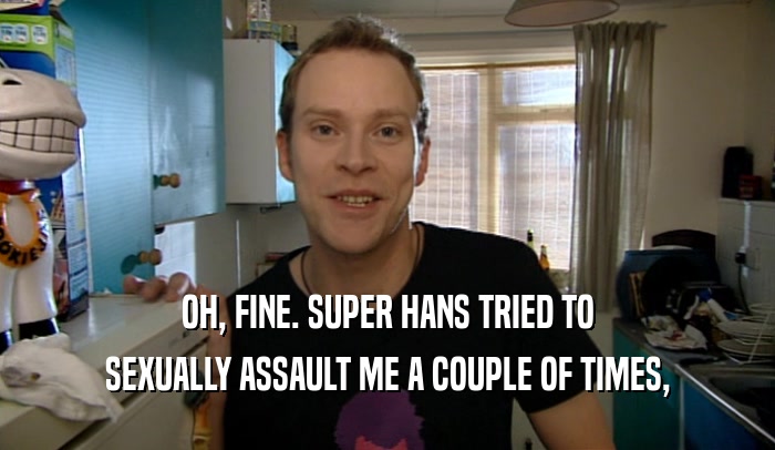 OH, FINE. SUPER HANS TRIED TO SEXUALLY ASSAULT ME A COUPLE OF TIMES, 