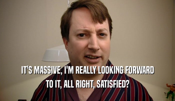 IT'S MASSIVE, I'M REALLY LOOKING FORWARD TO IT, ALL RIGHT, SATISFIED? 