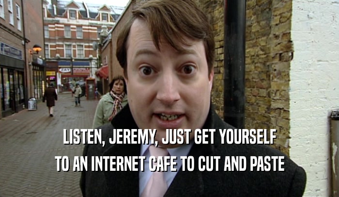 LISTEN, JEREMY, JUST GET YOURSELF TO AN INTERNET CAFE TO CUT AND PASTE 