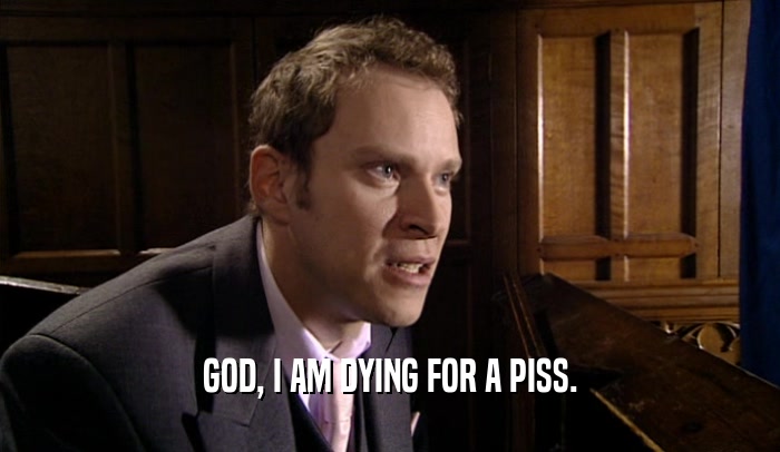GOD, I AM DYING FOR A PISS.  