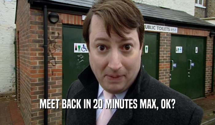 MEET BACK IN 20 MINUTES MAX, OK?
  