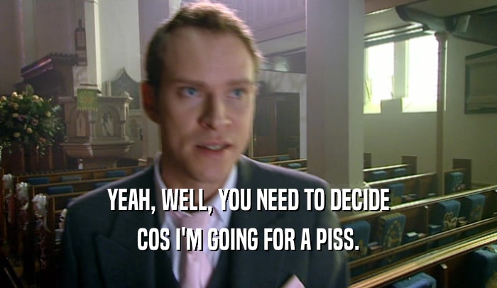 YEAH, WELL, YOU NEED TO DECIDE COS I'M GOING FOR A PISS. 