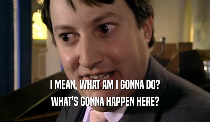 I MEAN, WHAT AM I GONNA DO? WHAT'S GONNA HAPPEN HERE? 
