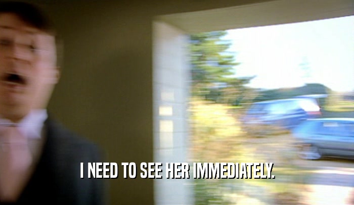 I NEED TO SEE HER IMMEDIATELY.  