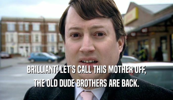 BRILLIANT! LET'S CALL THIS MOTHER OFF, THE OLD DUDE BROTHERS ARE BACK. 