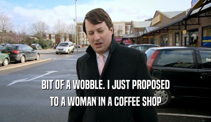 BIT OF A WOBBLE. I JUST PROPOSED TO A WOMAN IN A COFFEE SHOP 