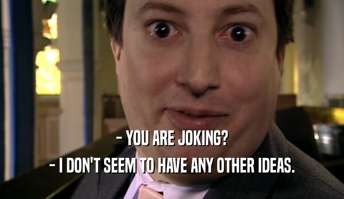 - YOU ARE JOKING? - I DON'T SEEM TO HAVE ANY OTHER IDEAS. 