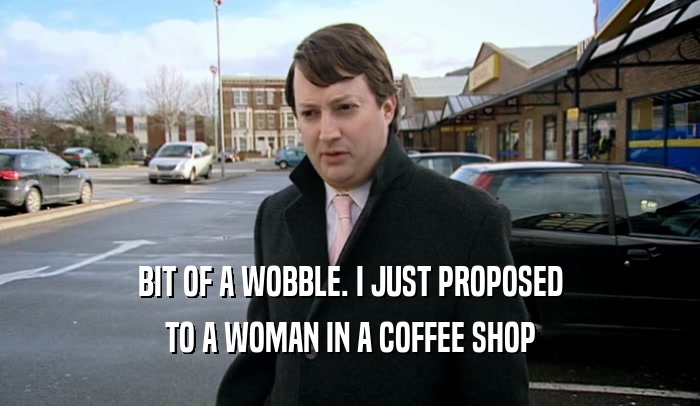 BIT OF A WOBBLE. I JUST PROPOSED TO A WOMAN IN A COFFEE SHOP 