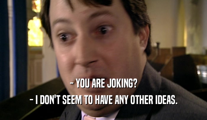 - YOU ARE JOKING? - I DON'T SEEM TO HAVE ANY OTHER IDEAS. 