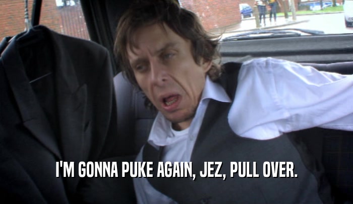 I'M GONNA PUKE AGAIN, JEZ, PULL OVER.  