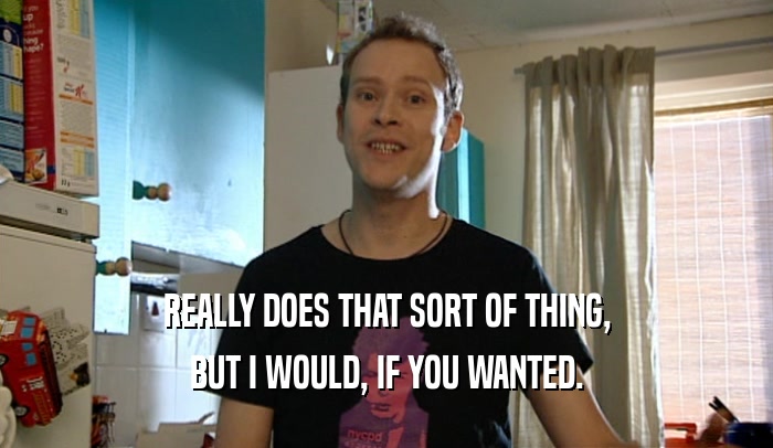 REALLY DOES THAT SORT OF THING, BUT I WOULD, IF YOU WANTED. 