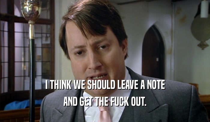 I THINK WE SHOULD LEAVE A NOTE AND GET THE FUCK OUT. 