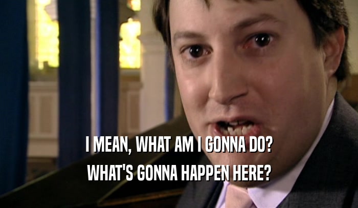 I MEAN, WHAT AM I GONNA DO? WHAT'S GONNA HAPPEN HERE? 