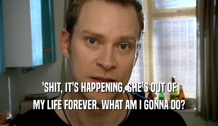 'SHIT, IT'S HAPPENING, SHE'S OUT OF MY LIFE FOREVER. WHAT AM I GONNA DO? 