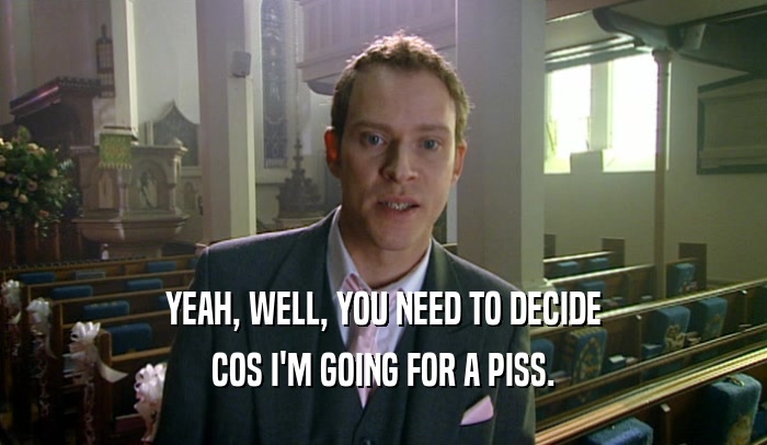 YEAH, WELL, YOU NEED TO DECIDE COS I'M GOING FOR A PISS. 