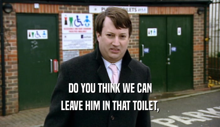 DO YOU THINK WE CAN LEAVE HIM IN THAT TOILET, 