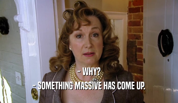 - WHY? - SOMETHING MASSIVE HAS COME UP. 