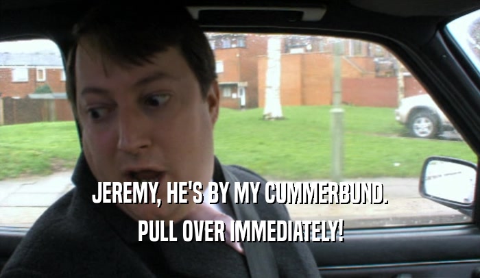 JEREMY, HE'S BY MY CUMMERBUND. PULL OVER IMMEDIATELY! 
