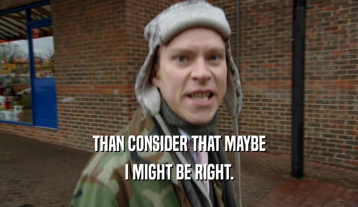 THAN CONSIDER THAT MAYBE I MIGHT BE RIGHT. 