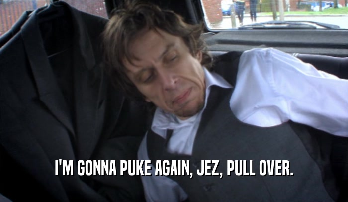I'M GONNA PUKE AGAIN, JEZ, PULL OVER.  