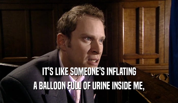 IT'S LIKE SOMEONE'S INFLATING A BALLOON FULL OF URINE INSIDE ME, 