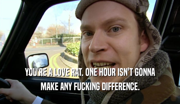 YOU'RE A LOVE RAT. ONE HOUR ISN'T GONNA MAKE ANY FUCKING DIFFERENCE. 