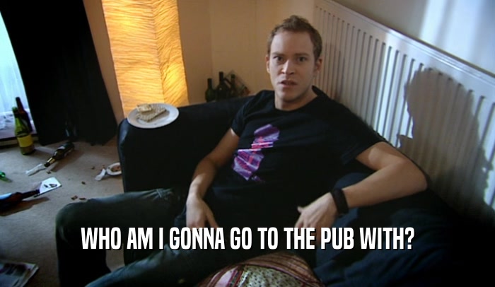 WHO AM I GONNA GO TO THE PUB WITH?  