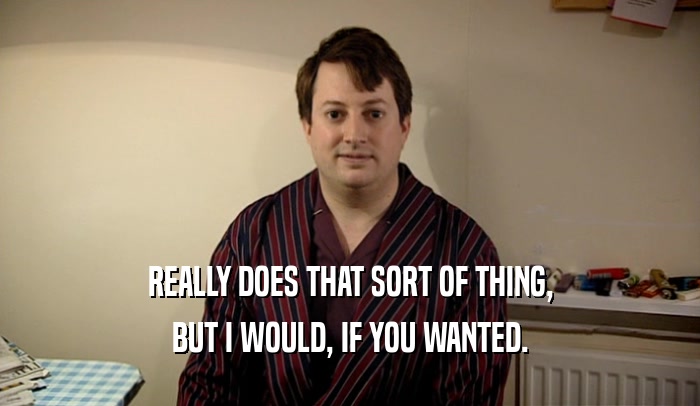 REALLY DOES THAT SORT OF THING, BUT I WOULD, IF YOU WANTED. 