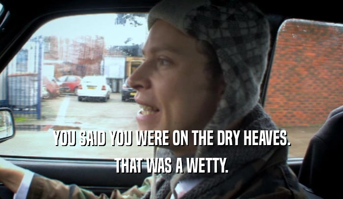 YOU SAID YOU WERE ON THE DRY HEAVES.
 THAT WAS A WETTY.
 
