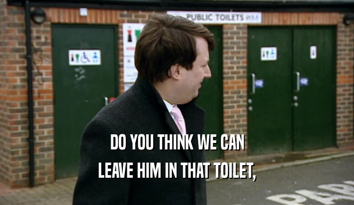 DO YOU THINK WE CAN LEAVE HIM IN THAT TOILET, 