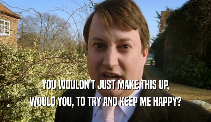 YOU WOULDN'T JUST MAKE THIS UP, WOULD YOU, TO TRY AND KEEP ME HAPPY? 