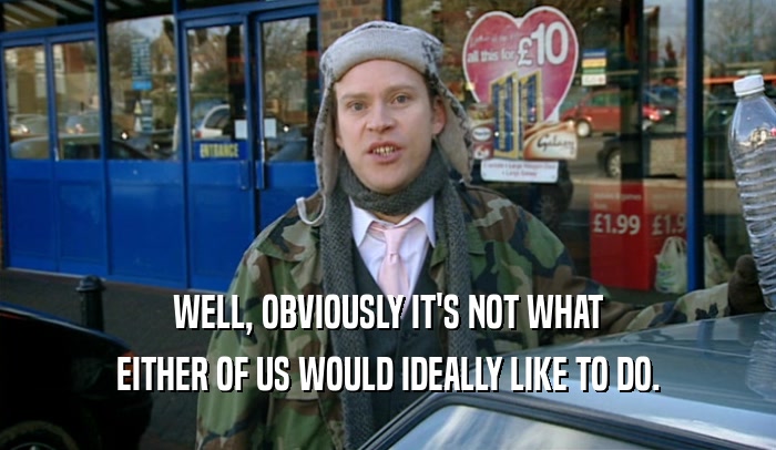 WELL, OBVIOUSLY IT'S NOT WHAT EITHER OF US WOULD IDEALLY LIKE TO DO. 