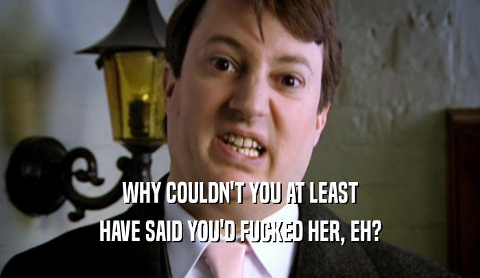 WHY COULDN'T YOU AT LEAST HAVE SAID YOU'D FUCKED HER, EH? 