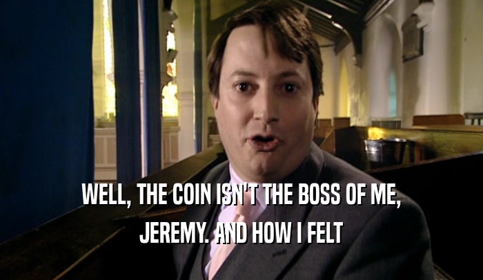 WELL, THE COIN ISN'T THE BOSS OF ME, JEREMY. AND HOW I FELT 