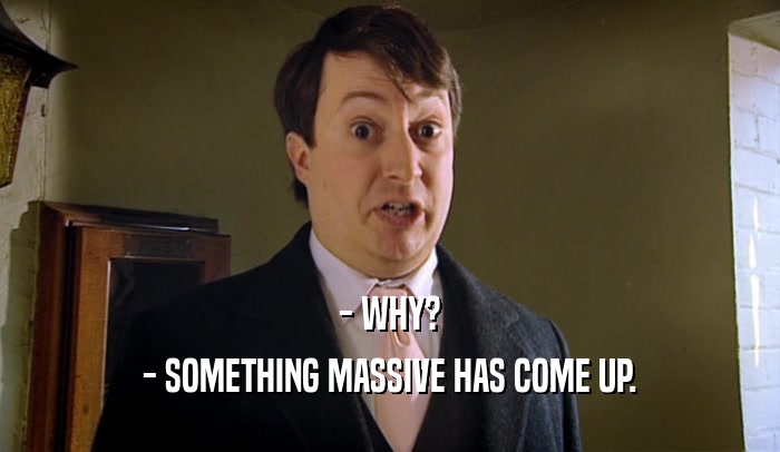 - WHY? - SOMETHING MASSIVE HAS COME UP. 