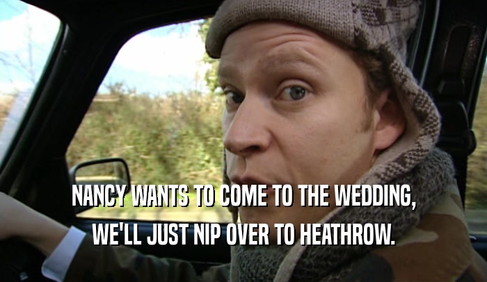 NANCY WANTS TO COME TO THE WEDDING, WE'LL JUST NIP OVER TO HEATHROW. 
