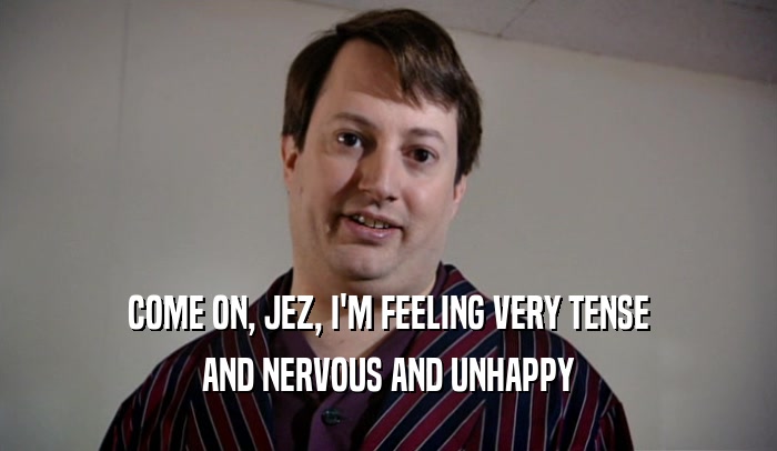 COME ON, JEZ, I'M FEELING VERY TENSE AND NERVOUS AND UNHAPPY 