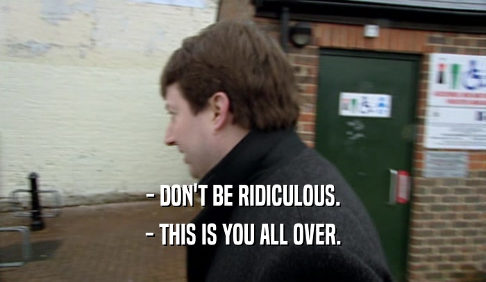 - DON'T BE RIDICULOUS. - THIS IS YOU ALL OVER. 