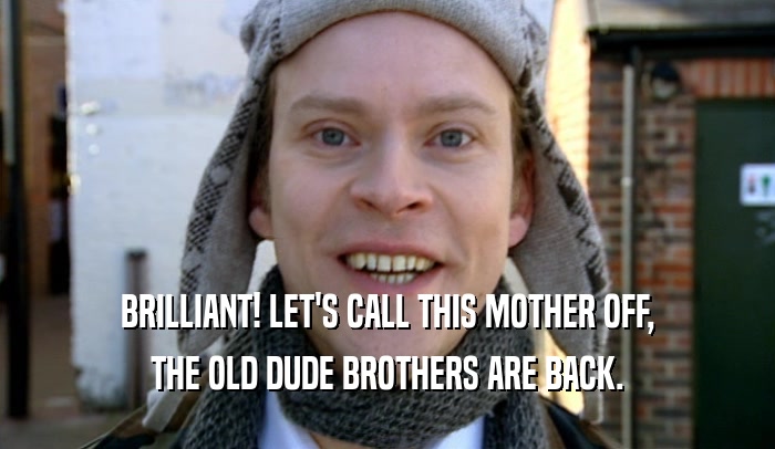 BRILLIANT! LET'S CALL THIS MOTHER OFF, THE OLD DUDE BROTHERS ARE BACK. 