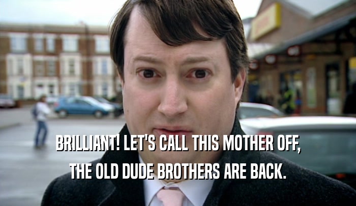 BRILLIANT! LET'S CALL THIS MOTHER OFF, THE OLD DUDE BROTHERS ARE BACK. 