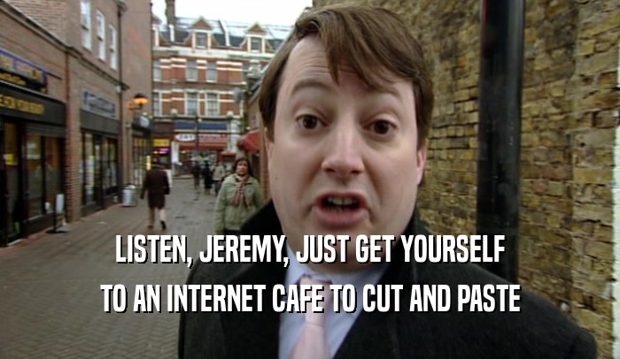 LISTEN, JEREMY, JUST GET YOURSELF TO AN INTERNET CAFE TO CUT AND PASTE 